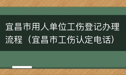 宜昌市用人单位工伤登记办理流程（宜昌市工伤认定电话）