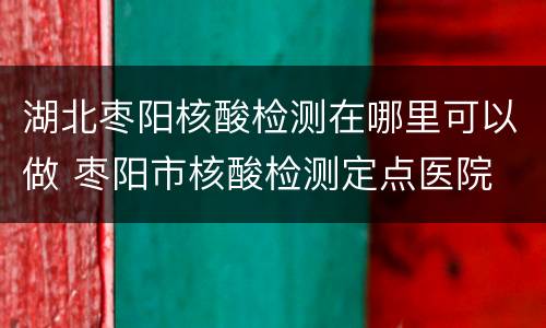 湖北枣阳核酸检测在哪里可以做 枣阳市核酸检测定点医院