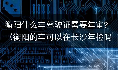 衡阳什么车驾驶证需要年审？（衡阳的车可以在长沙年检吗）