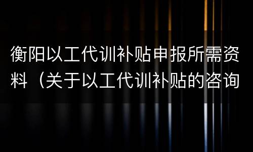 衡阳以工代训补贴申报所需资料（关于以工代训补贴的咨询）