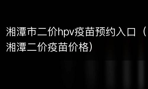湘潭市二价hpv疫苗预约入口（湘潭二价疫苗价格）