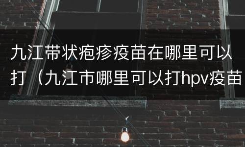 九江带状疱疹疫苗在哪里可以打（九江市哪里可以打hpv疫苗）