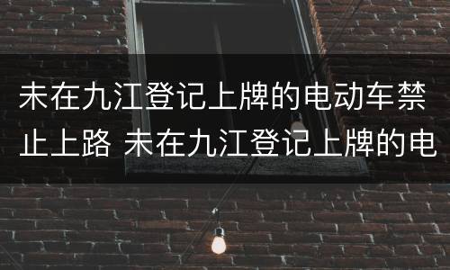 未在九江登记上牌的电动车禁止上路 未在九江登记上牌的电动车禁止上路行驶