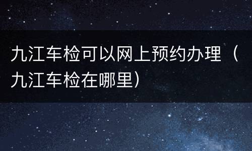 九江车检可以网上预约办理（九江车检在哪里）