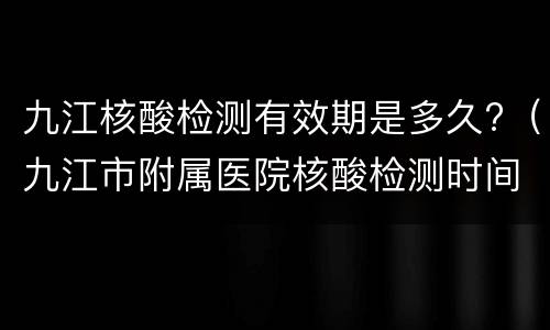 九江核酸检测有效期是多久?（九江市附属医院核酸检测时间）