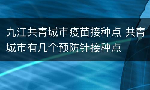 九江共青城市疫苗接种点 共青城市有几个预防针接种点