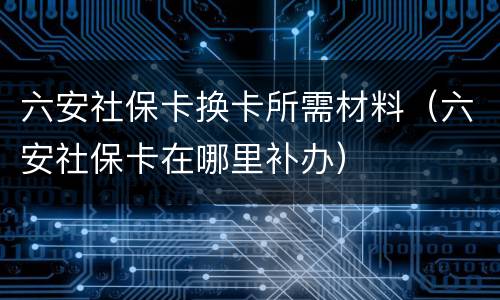 六安社保卡换卡所需材料（六安社保卡在哪里补办）