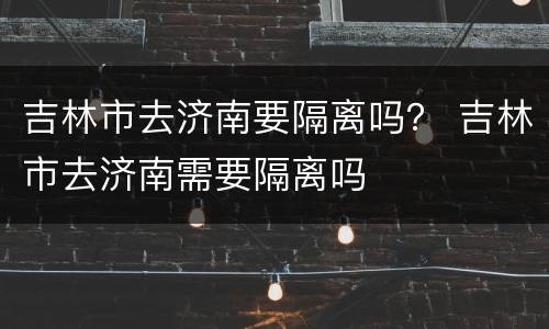 吉林市去济南要隔离吗？ 吉林市去济南需要隔离吗