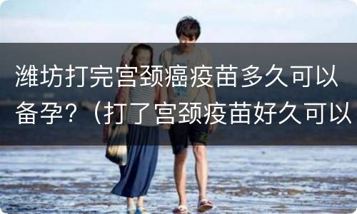 潍坊打完宫颈癌疫苗多久可以备孕?（打了宫颈疫苗好久可以备孕）