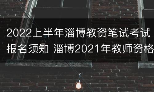 2022上半年淄博教资笔试考试报名须知 淄博2021年教师资格证报名和考试时间
