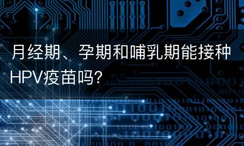 月经期、孕期和哺乳期能接种HPV疫苗吗？