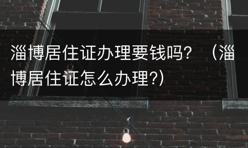 淄博居住证办理要钱吗？（淄博居住证怎么办理?）