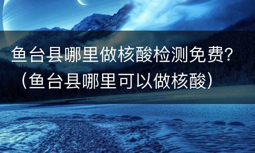 鱼台县哪里做核酸检测免费？（鱼台县哪里可以做核酸）