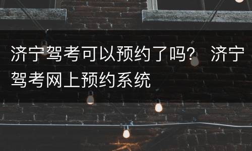 济宁驾考可以预约了吗？ 济宁驾考网上预约系统