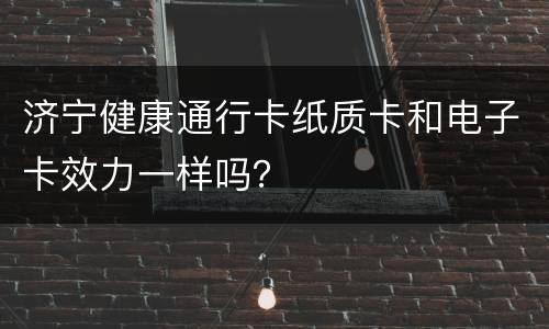 济宁健康通行卡纸质卡和电子卡效力一样吗？