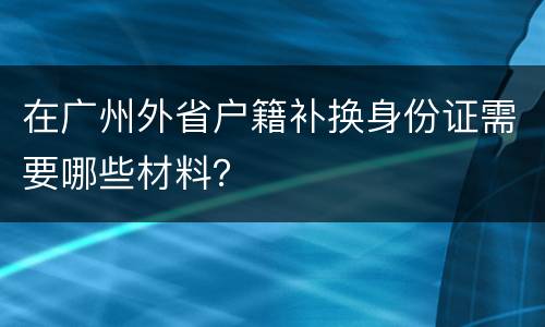 在广州外省户籍补换身份证需要哪些材料？