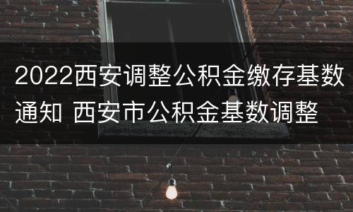 2022西安调整公积金缴存基数通知 西安市公积金基数调整