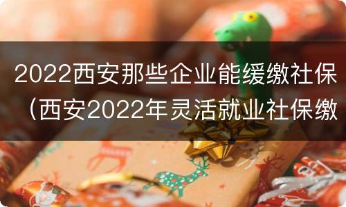 2022西安那些企业能缓缴社保（西安2022年灵活就业社保缴费）