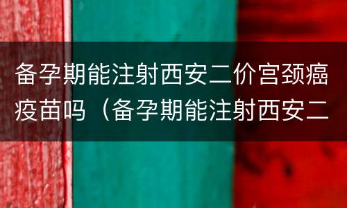备孕期能注射西安二价宫颈癌疫苗吗（备孕期能注射西安二价宫颈癌疫苗吗有影响吗）