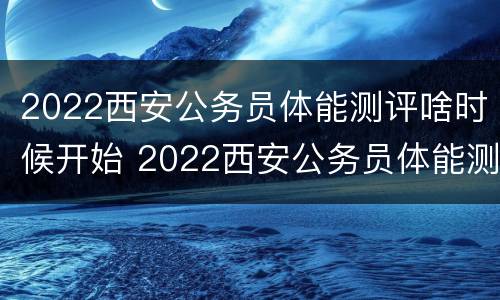 2022西安公务员体能测评啥时候开始 2022西安公务员体能测评啥时候开始的