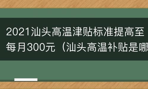 2021汕头高温津贴标准提高至每月300元（汕头高温补贴是哪几个月）
