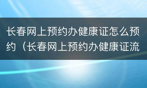 长春网上预约办健康证怎么预约（长春网上预约办健康证流程）
