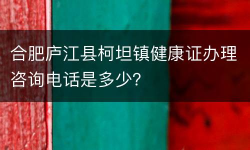 合肥庐江县柯坦镇健康证办理咨询电话是多少？