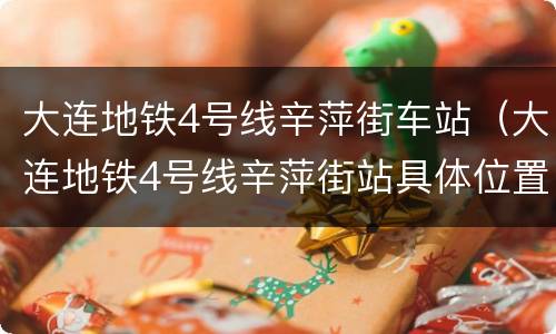 大连地铁4号线辛萍街车站（大连地铁4号线辛萍街站具体位置）