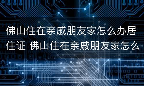佛山住在亲戚朋友家怎么办居住证 佛山住在亲戚朋友家怎么办居住证啊
