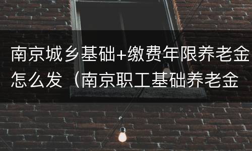 南京城乡基础+缴费年限养老金怎么发（南京职工基础养老金新标准）