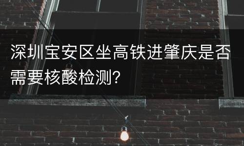 深圳宝安区坐高铁进肇庆是否需要核酸检测？