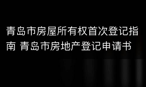 青岛市房屋所有权首次登记指南 青岛市房地产登记申请书