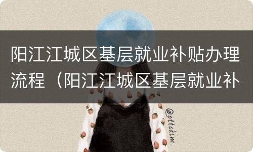阳江江城区基层就业补贴办理流程（阳江江城区基层就业补贴办理流程及时间）