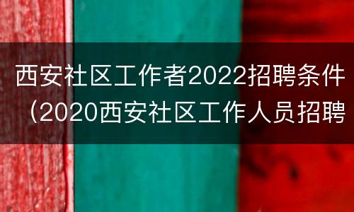 西安社区工作者2022招聘条件（2020西安社区工作人员招聘）
