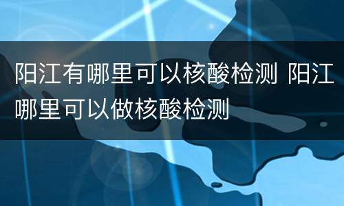 阳江有哪里可以核酸检测 阳江哪里可以做核酸检测