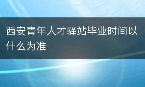 西安青年人才驿站毕业时间以什么为准