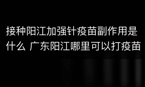 接种阳江加强针疫苗副作用是什么 广东阳江哪里可以打疫苗
