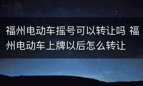 福州电动车摇号可以转让吗 福州电动车上牌以后怎么转让