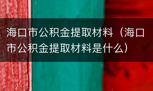 海口市公积金提取材料（海口市公积金提取材料是什么）