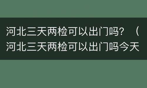 河北三天两检可以出门吗？（河北三天两检可以出门吗今天）