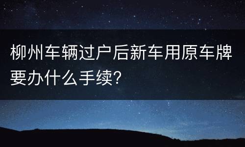 柳州车辆过户后新车用原车牌要办什么手续?