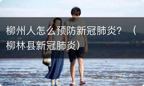 柳州人怎么预防新冠肺炎？（柳林县新冠肺炎）