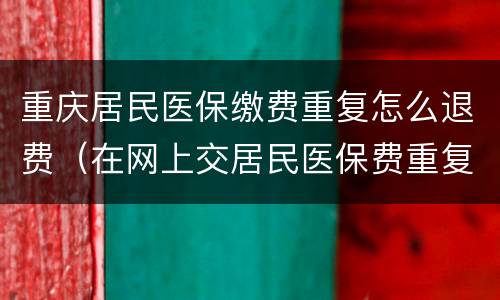 重庆居民医保缴费重复怎么退费（在网上交居民医保费重复了怎么退款）