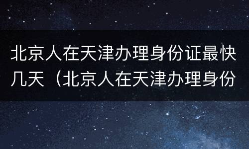 北京人在天津办理身份证最快几天（北京人在天津办理身份证最快几天能拿到）