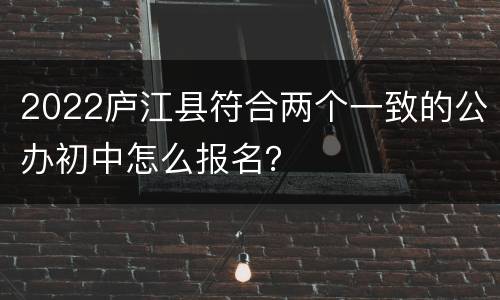 2022庐江县符合两个一致的公办初中怎么报名？