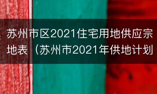 苏州市区2021住宅用地供应宗地表（苏州市2021年供地计划）