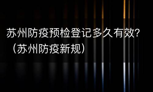 苏州防疫预检登记多久有效？（苏州防疫新规）