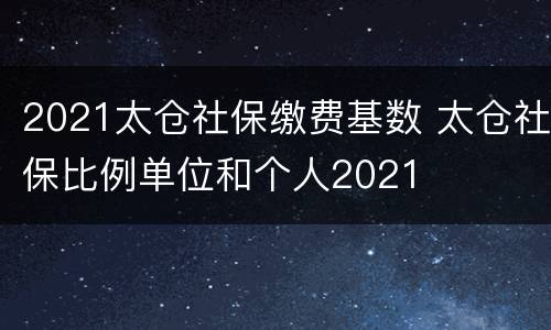 2021太仓社保缴费基数 太仓社保比例单位和个人2021