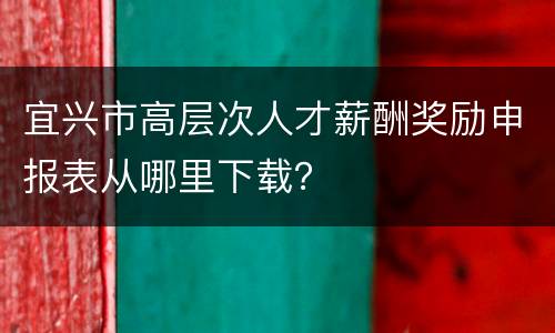 宜兴市高层次人才薪酬奖励申报表从哪里下载？