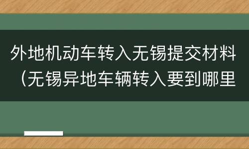 外地机动车转入无锡提交材料（无锡异地车辆转入要到哪里办理）